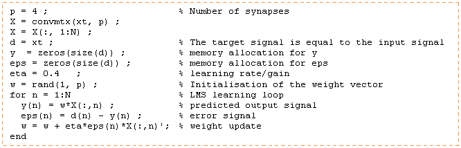 Cuadro de texto: p = 4 ; 			% Number of synapses  X = convmtx(xt, p) ;   X = X(:, 1:N) ;  d = xt ;  			% The target signal is equal to the input signal  y  = zeros(size(d)) ;   	% memory allocation for y  eps = zeros(size(d)) ;  	% memory allocation for eps  eta = 0.4   ; 			% learning rate/gain  w = rand(1, p) ;	 	% Initialisation of the weight vector  for n = 1:N               	% LMS learning loop    y(n) = w*X(:,n) ;      	% predicted output signal    eps(n) = d(n) - y(n) ; 	% error signal    w = w + eta*eps(n)*X(:,n)'; 	% weight update  end